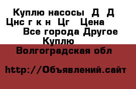 Куплю насосы 1Д, Д, Цнс(г,к,н) Цг › Цена ­ 10 000 - Все города Другое » Куплю   . Волгоградская обл.